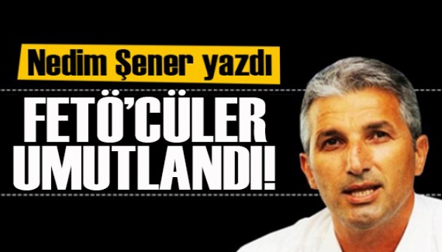 Nedim Şener yazdı: FETÖ'cüler umutlandı!